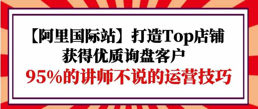 【阿里国际站】打造Top店铺-获得优质询盘客户，95%的讲师不说的运营技巧-休闲网赚three