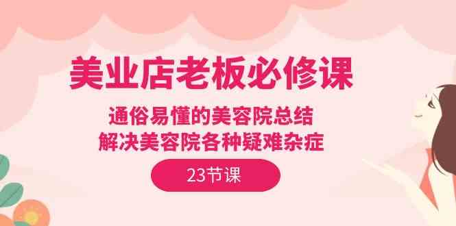 （9986期）美业店老板必修课：通俗易懂的美容院总结，解决美容院各种疑难杂症（23节）-休闲网赚three