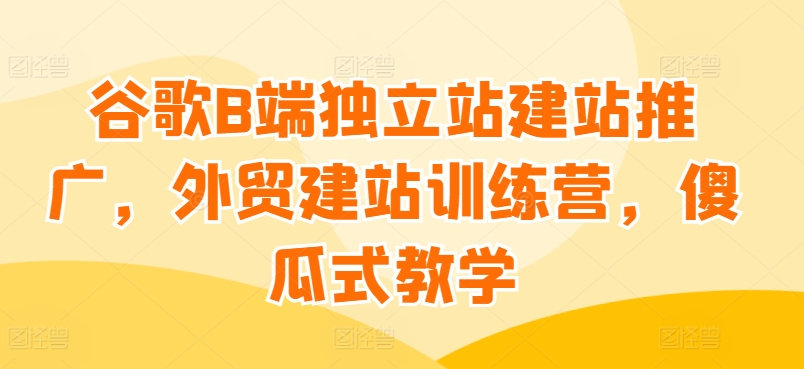 谷歌B端独立站建站推广，外贸建站训练营，傻瓜式教学-休闲网赚three