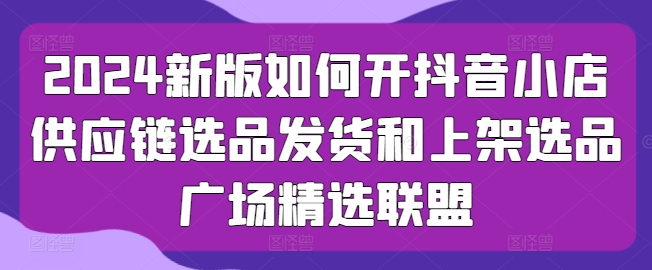 2024新版如何开抖音小店供应链选品发货和上架选品广场精选联盟-休闲网赚three