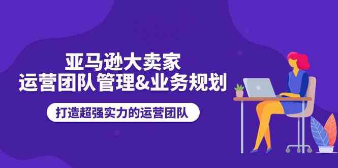 亚马逊大卖家运营团队管理&业务规划，打造超强实力的运营团队-休闲网赚three