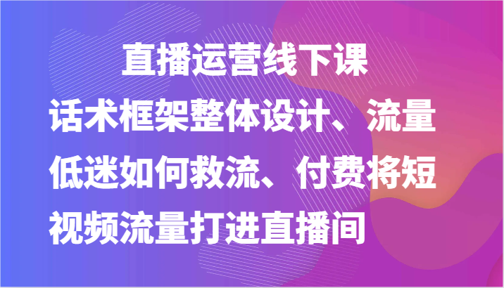 直播运营线下课-话术框架整体设计、流量低迷如何救流、付费将短视频流量打进直播间-休闲网赚three