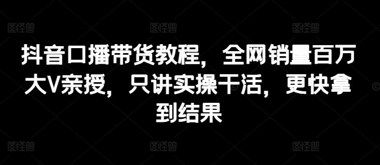 抖音口播带货教程，全网销量百万大V亲授，只讲实操干活，更快拿到结果-休闲网赚three