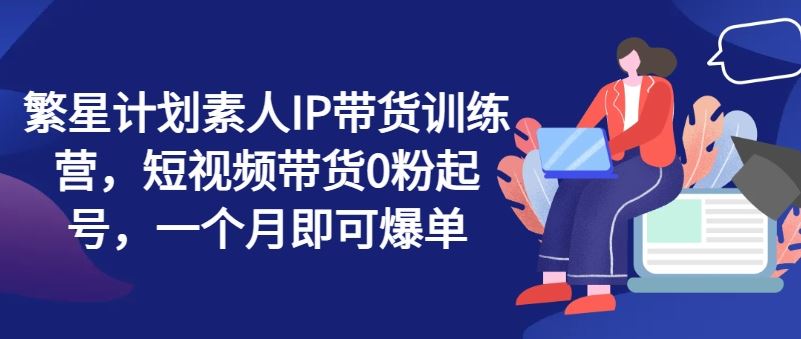 繁星计划素人IP带货训练营，短视频带货0粉起号，一个月即可爆单-休闲网赚three