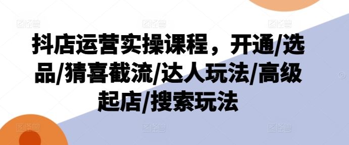 抖店运营实操课程，开通/选品/猜喜截流/达人玩法/高级起店/搜索玩法-休闲网赚three