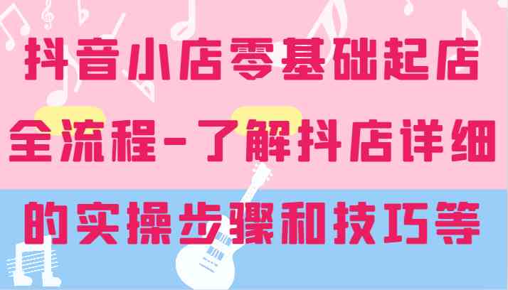 抖音小店零基础起店全流程-详细学习抖店的实操步骤和技巧等-休闲网赚three