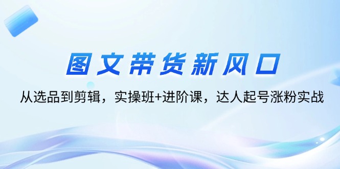 （12306期）图文带货新风口：从选品到剪辑，实操班+进阶课，达人起号涨粉实战-休闲网赚three