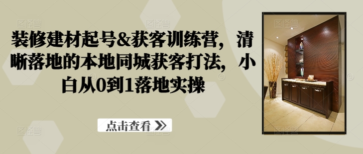 装修建材起号&获客训练营，​清晰落地的本地同城获客打法，小白从0到1落地实操-休闲网赚three